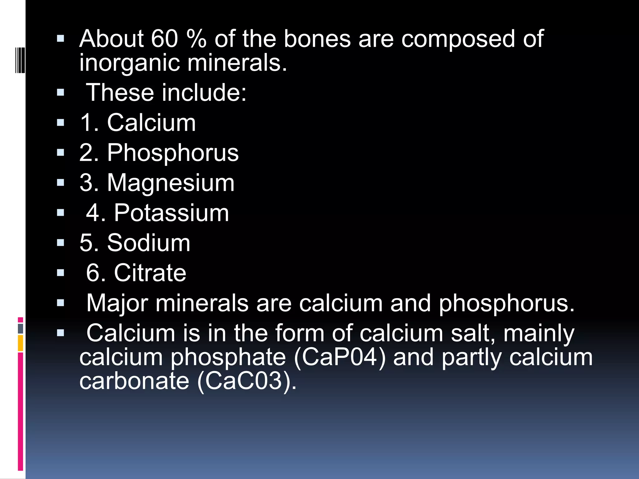  About 60 % of the bones are composed of
inorganic minerals.
 These include:
 1. Calcium
 2. Phosphorus
 3. Magnesium
 4. Potassium
 5. Sodium
 6. Citrate
 Major minerals are calcium and phosphorus.
 Calcium is in the form of calcium salt, mainly
calcium phosphate (CaP04) and partly calcium
carbonate (CaC03).
 