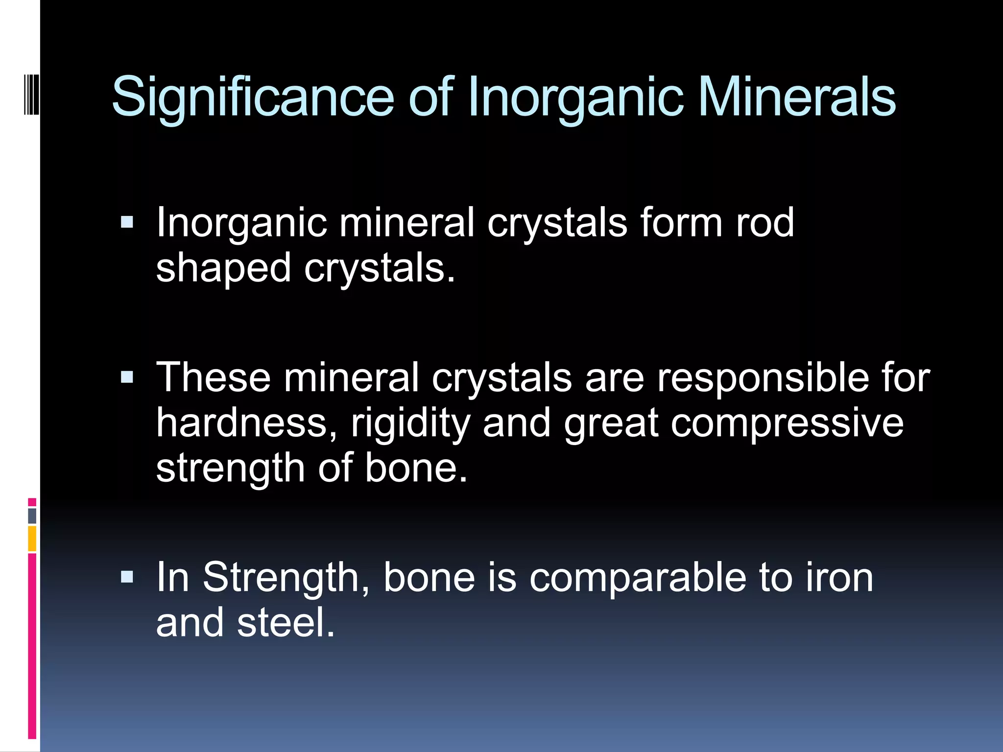 Significance of Inorganic Minerals
 Inorganic mineral crystals form rod
shaped crystals.
 These mineral crystals are responsible for
hardness, rigidity and great compressive
strength of bone.
 In Strength, bone is comparable to iron
and steel.
 