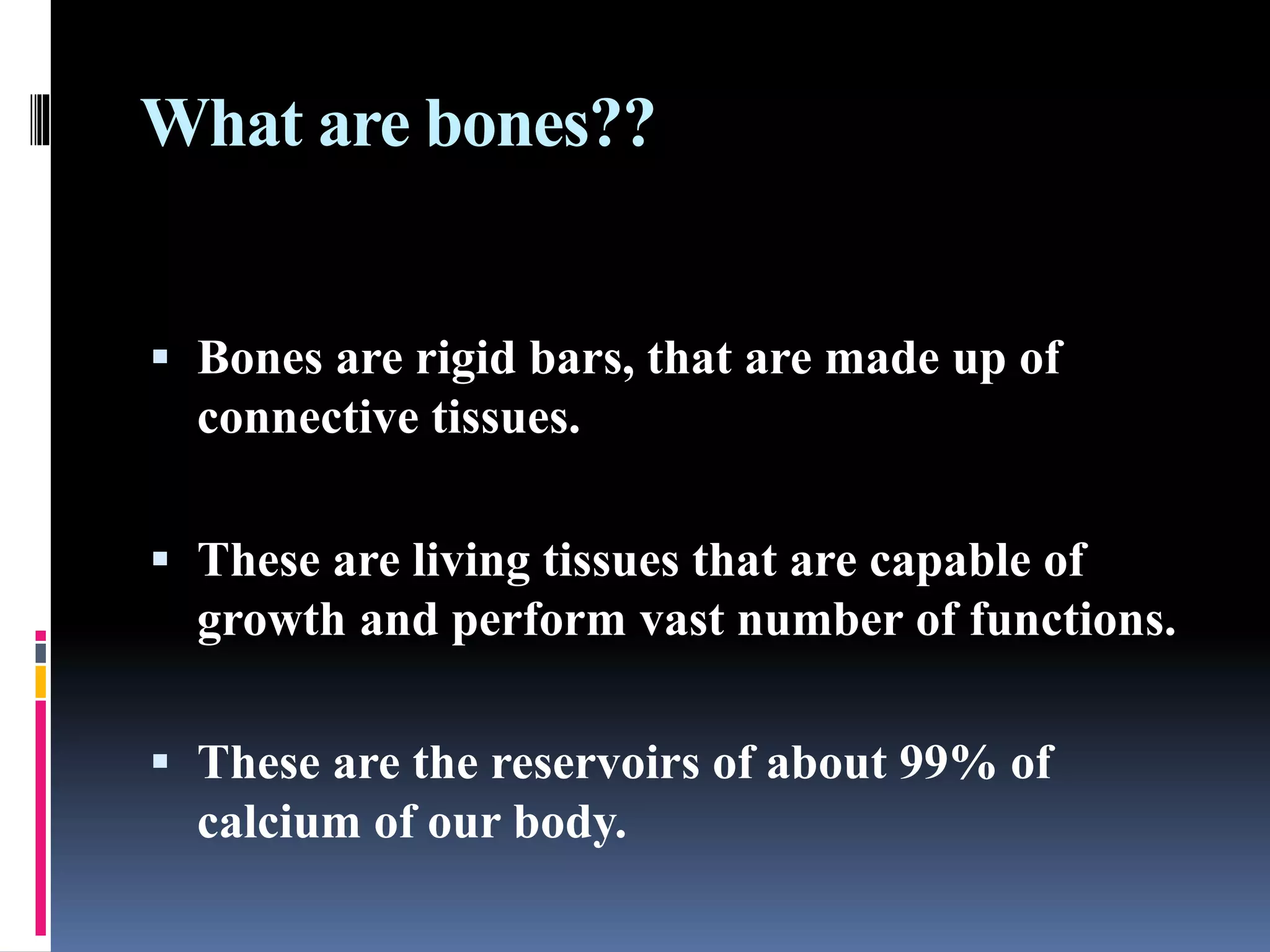 What are bones??
 Bones are rigid bars, that are made up of
connective tissues.
 These are living tissues that are capable of
growth and perform vast number of functions.
 These are the reservoirs of about 99% of
calcium of our body.
 