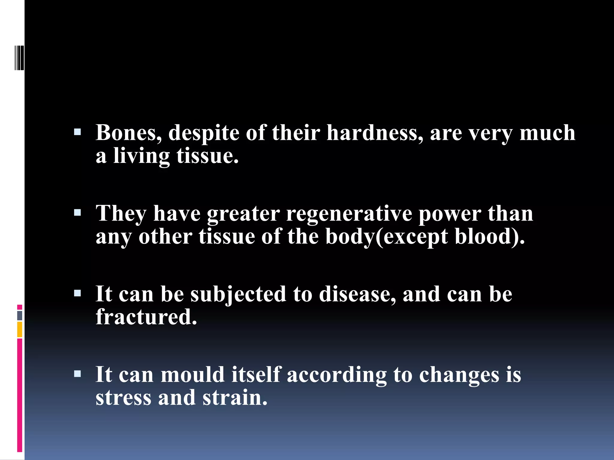  Bones, despite of their hardness, are very much
a living tissue.
 They have greater regenerative power than
any other tissue of the body(except blood).
 It can be subjected to disease, and can be
fractured.
 It can mould itself according to changes is
stress and strain.
 
