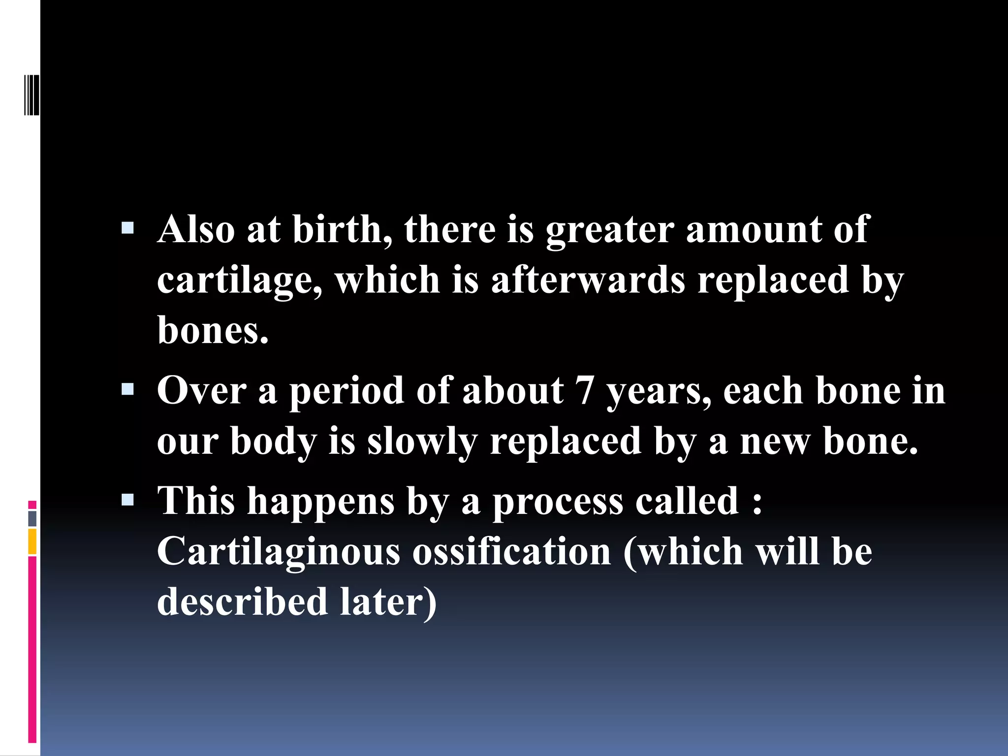  Also at birth, there is greater amount of
cartilage, which is afterwards replaced by
bones.
 Over a period of about 7 years, each bone in
our body is slowly replaced by a new bone.
 This happens by a process called :
Cartilaginous ossification (which will be
described later)
 