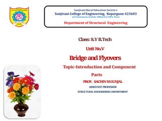 Sanjivani Rural Education Society’s
Sanjivani College of Engineering, Kopargaon-423603
(An Autonomous Institute Affiliated to SSPU, Pune)
Department of Structural Engineering
Topic-Introduction and Component
Parts
PROF. SACHIN M GUNJAL
ASSISTANT PROFESSOR
STRUCTURAL ENGINEERING DEPARTMENT
Class: S.Y B.Tech
Unit No.V
Bridge and Flyovers
 