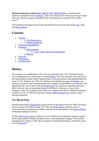 Britannia Industries Limited (BSE: 500825, NSE: BRITANNIA) is an Indian food-
products corporation based in Kolkata[2], India. It is famous for its Britannia and Tiger brands
of biscuit, which are popular throughout India. Britannia has an estimated 38% market
share.[3]

The Company's principal activity is the manufacture and sale of biscuits, bread, rusk, cakes
and dairy products.

Contents
       1 History
          o 1.1 The 'Biscuit King'
          o 1.2 Wadia and Danone
       2 Growth and profitability
       3 Business
          o 3.1 Dairy products
                   3.1.1 Joint venture with New Zealand Dairy
          o 3.2 Biscuits
       4 See also
       5 References
       6 External links



History
The company was established in 1892, with an investment of Rs. 295.[4] Initially, biscuits
were manufactured in a small house in central Kolkata. Later, the enterprise was acquired by
the Gupta brothers mainly Nalin Chandra Gupta, a renowned attorney,and operated under the
name of "V.S. Brothers." In 1918, C.H. Holmes, an English businessman in Kolkata, was
taken on as a partner and The Britannia Biscuit Company Limited (BBCo) was launched. The
Mumbai factory was set up in 1924 and Peek Freans UK, acquired a controlling interest in
BBCo. Biscuits were in big demand during World War II, which gave a boost to the
company’s sales. The company name finally was changed to the current "Britannia Industries
Limited" in 1979. In 1982 the American company Nabisco Brands, Inc. became a major
foreign shareholder.

The 'Biscuit King'

Kerala businessman K. Rajan Pillai secured control of the group in the late 1980s, becoming
known in India as the 'Biscuit King'.[5] In 1993, the Wadia Group acquired a stake in
Associated Biscuits International (ABIL), and became an equal partner with Groupe Danone
in Britannia Industries Limited.

In what The Economic Times referred to as one of [India's] most dramatic corporate sagas,[6]
Pillai ceded control to Wadia and Danone after a bitter boardroom struggle,[7] then fled his
Singapore base to India in 1995 after accusations of defrauding Britannia, and died the same
year in Tihar Jail.[8]
 
