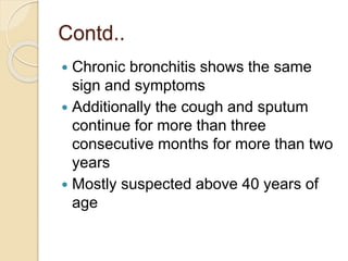 Contd..
 Chronic bronchitis shows the same
sign and symptoms
 Additionally the cough and sputum
continue for more than three
consecutive months for more than two
years
 Mostly suspected above 40 years of
age
 
