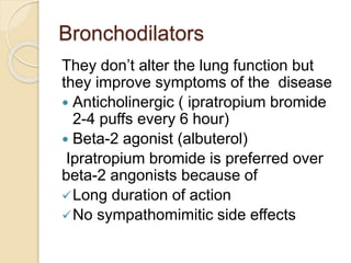 Bronchodilators
They don’t alter the lung function but
they improve symptoms of the disease
 Anticholinergic ( ipratropium bromide
2-4 puffs every 6 hour)
 Beta-2 agonist (albuterol)
Ipratropium bromide is preferred over
beta-2 angonists because of
Long duration of action
No sympathomimitic side effects
 