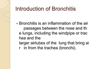 Introduction of Bronchitis
 Bronchitis is an inflammation of the air
passages between the nose and th
e lungs, including the windpipe or trac
hea and the
larger airtubes of the lung that bring ai
r in from the trachea (bronchi).
 