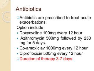 Antibiotics
Antibiotic are prescribed to treat acute
exacerbations.
Option include
 Doxycycline 100mg every 12 hour
 Azithromycin 500mg followed by 250
mg for 5 days.
 Co-amoxiclav 1000mg every 12 hour
 Ciprofloxicin 500mg every 12 hour
Duration of therapy 3-7 days
 