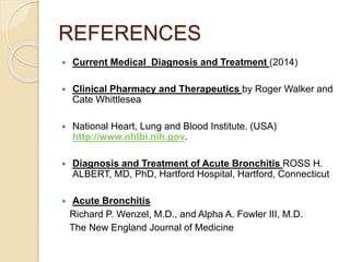 REFERENCES
 Current Medical Diagnosis and Treatment (2014)
 Clinical Pharmacy and Therapeutics by Roger Walker and
Cate Whittlesea
 National Heart, Lung and Blood Institute. (USA)
http://www.nhlbi.nih.gov.
 Diagnosis and Treatment of Acute Bronchitis ROSS H.
ALBERT, MD, PhD, Hartford Hospital, Hartford, Connecticut
 Acute Bronchitis
Richard P. Wenzel, M.D., and Alpha A. Fowler III, M.D.
The New England Journal of Medicine
 