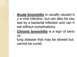 • Acute bronchitis is usually caused b
y a viral infection, but can also be cau
sed by a bacterial infection and can h
eal without complications.
• Chronic bronchitis is a sign of serio
us
lung disease that may be slowed but
cannot be cured.
 