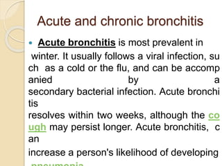 Acute and chronic bronchitis
 Acute bronchitis is most prevalent in
winter. It usually follows a viral infection, su
ch as a cold or the flu, and can be accomp
anied by a
secondary bacterial infection. Acute bronchi
tis
resolves within two weeks, although the co
ugh may persist longer. Acute bronchitis, c
an
increase a person's likelihood of developing
 