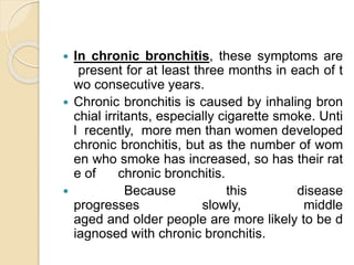  In chronic bronchitis, these symptoms are
present for at least three months in each of t
wo consecutive years.
 Chronic bronchitis is caused by inhaling bron
chial irritants, especially cigarette smoke. Unti
l recently, more men than women developed
chronic bronchitis, but as the number of wom
en who smoke has increased, so has their rat
e of chronic bronchitis.
 Because this disease
progresses slowly, middle
aged and older people are more likely to be d
iagnosed with chronic bronchitis.
 