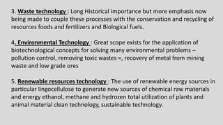 3. Waste technology : Long Historical importance but more emphasis now
being made to couple these processes with the conservation and recycling of
resources foods and fertilizers and Biological fuels.
4. Environmental Technology : Great scope exists for the application of
biotechnological concepts for solving many environmental problems –
pollution control, removing toxic wastes =, recovery of metal from mining
waste and low grade ores
5. Renewable resources technology : The use of renewable energy sources in
particular lingocellulose to generate new sources of chemical raw materials
and energy ethanol, methane and hydrozen total utilization of plants and
animal material clean technology, sustainable technology.
 