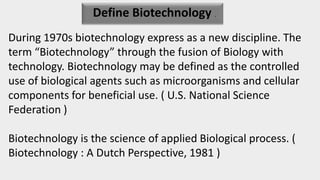 Define Biotechnology .
During 1970s biotechnology express as a new discipline. The
term “Biotechnology” through the fusion of Biology with
technology. Biotechnology may be defined as the controlled
use of biological agents such as microorganisms and cellular
components for beneficial use. ( U.S. National Science
Federation )
Biotechnology is the science of applied Biological process. (
Biotechnology : A Dutch Perspective, 1981 )
 