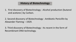 History of Biotechnology
1. First discovery of Biotechnology : Alcohol production (butanol
and acetone ) by Carbon.
2. Second discovery of Biotechnology : Antibiotic Penicillin by
Alexander Flaming – 1929.
3. Third discovery of Biotechnology : Its recent in the form of
Recombinant DNA technology.
 