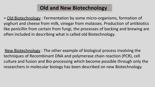 Old and New Biotechnology
= Old Biotechnology : Fermentation by some micro-organisms, formation of
yoghurt and cheese from milk, vinegar from molasses. Production of antibiotics
like penicillin from certain from fungi, the processes of backing and brewing are
often included in describing what is called old Biotechnology.
New Biotechnology : The other example of biological process involving the
techniques of Recombinant DNA and polymerase chain reaction (PCR), cell
culture and fusion and Bio-processing which become possible through only the
researchers in molecular biology has been described on new Biotechnology.
 