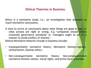 Ethical Theories in Business
Ethics is a normative study, i.e., an investigation that attempts to
reach normative conclusi...