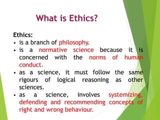 What is Ethics?
Ethics:
• is a branch of philosophy.
• is a normative science because it is
concerned with the norms of hu...