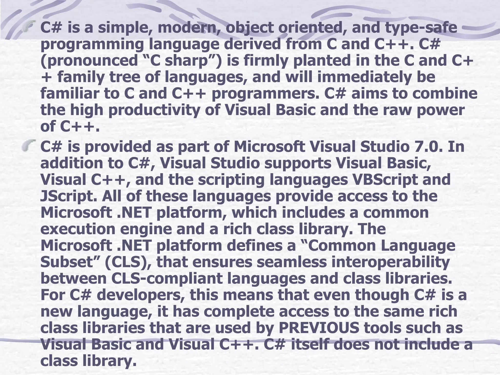 C# is a simple, modern, object oriented, and type-safe programming language derived from C and C++. C# (pronounced “C sharp”) is firmly planted in the C and C++ family tree of languages, and will immediately be familiar to C and C++ programmers. C# aims to combine the high productivity of Visual Basic and the raw power of C++. C# is provided as part of Microsoft Visual Studio 7.0. In addition to C#, Visual Studio supports Visual Basic, Visual C++, and the scripting languages VBScript and JScript. All of these languages provide access to the Microsoft .NET platform, which includes a common execution engine and a rich class library. The Microsoft .NET platform defines a “Common Language Subset” (CLS), that ensures seamless interoperability between CLS-compliant languages and class libraries. For C# developers, this means that even though C# is a new language, it has complete access to the same rich class libraries that are used by PREVIOUS tools such as Visual Basic and Visual C++. C# itself does not include a class library. 