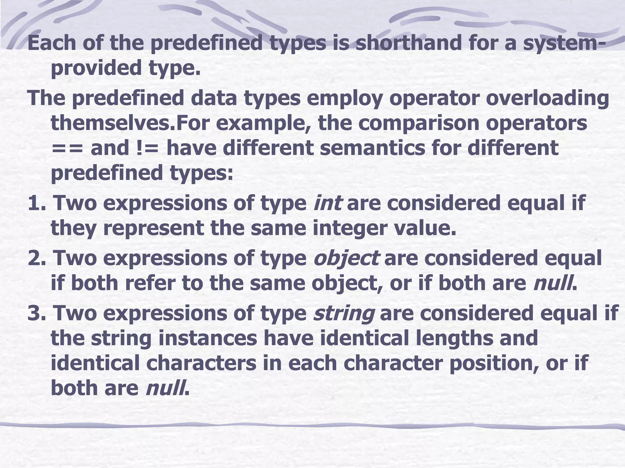 Each of the predefined types is shorthand for a system-provided type. The predefined data types employ operator overloading  themselves.For example, the comparison operators == and != have different semantics for different predefined types: 1. Two expressions of type  int  are considered equal if they represent the same integer value. 2. Two expressions of type  object  are considered equal if both refer to the same object, or if both are  null . 3. Two expressions of type  string  are considered equal if the string instances have identical lengths and identical characters in each character position, or if both are  null . 