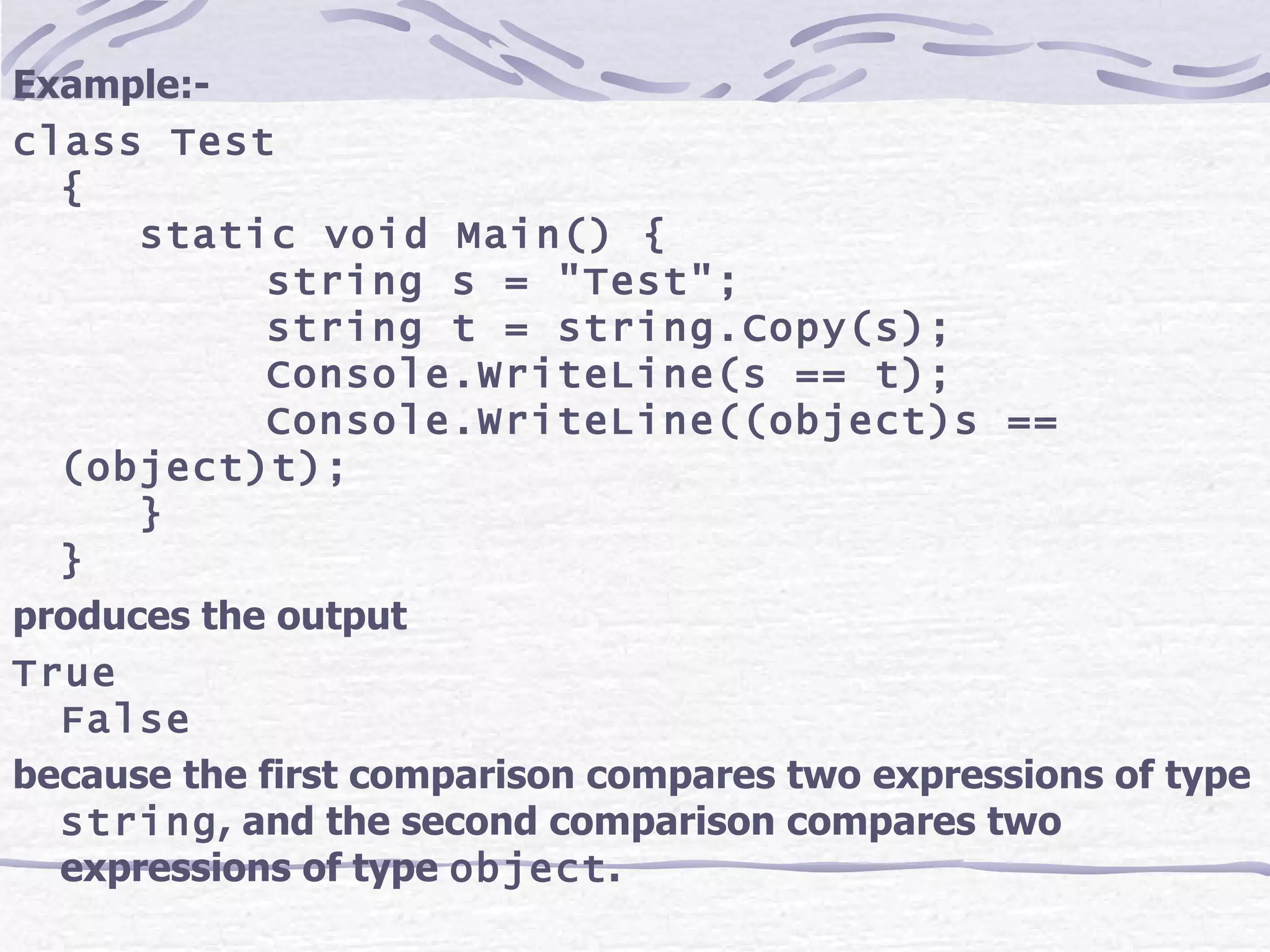 Example:- class Test { static void Main() { string s = &quot;Test&quot;; string t = string.Copy(s); Console.WriteLine(s == t); Console.WriteLine((object)s == (object)t); } } produces the output True False because the first comparison compares two expressions of type  string , and the second comparison compares two expressions of type  object .   
