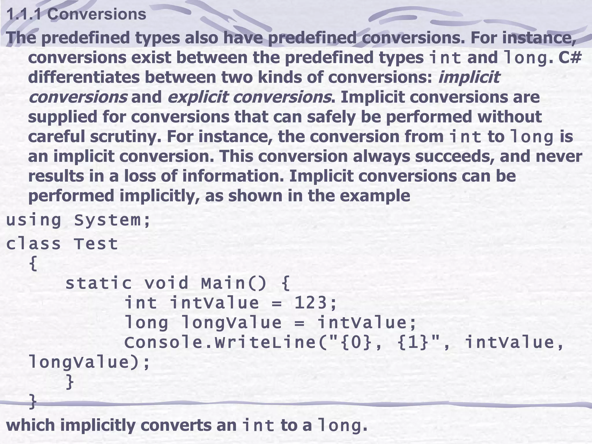 1.1.1 Conversions The predefined types also have predefined conversions. For instance, conversions exist between the predefined types  int  and  long . C# differentiates between two kinds of conversions:  implicit conversions  and  explicit conversions . Implicit conversions are supplied for conversions that can safely be performed without careful scrutiny. For instance, the conversion from  int  to  long  is an implicit conversion. This conversion always succeeds, and never results in a loss of information. Implicit conversions can be performed implicitly, as shown in the example using System; class Test { static void Main() { int intValue = 123; long longValue = intValue; Console.WriteLine(&quot;{0}, {1}&quot;, intValue, longValue); } } which implicitly converts an  int  to a  long . 