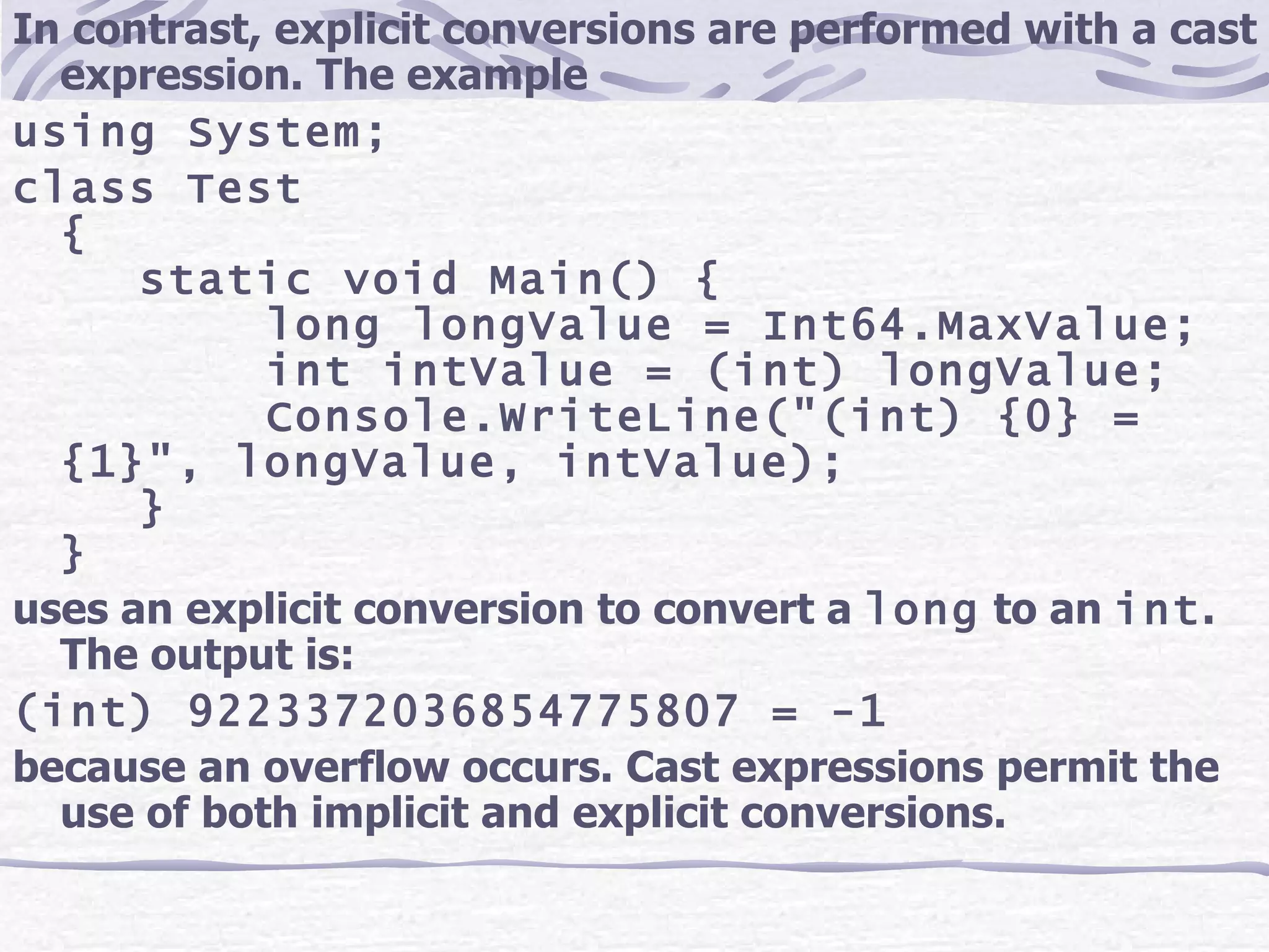 In contrast, explicit conversions are performed with a cast expression. The example using System; class Test { static void Main() { long longValue = Int64.MaxValue; int intValue = (int) longValue; Console.WriteLine(&quot;(int) {0} = {1}&quot;, longValue, intValue); } } uses an explicit conversion to convert a  long  to an  int . The output is: (int) 9223372036854775807 = -1 because an overflow occurs. Cast expressions permit the use of both implicit and explicit conversions. 