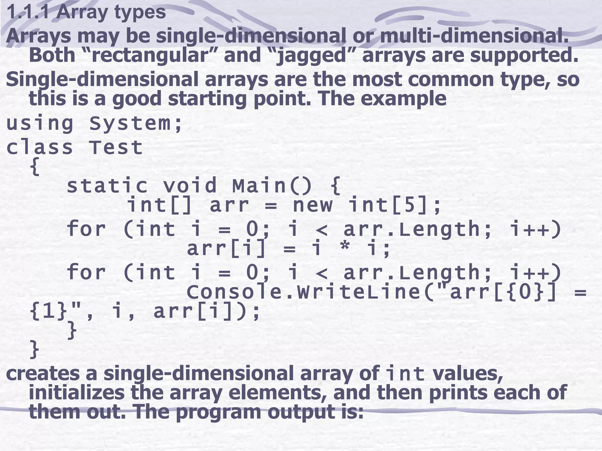 1.1.1 Array types Arrays may be single-dimensional or multi-dimensional. Both “rectangular” and “jagged” arrays are supported. Single-dimensional arrays are the most common type, so this is a good starting point. The example using System; class Test { static void Main() { int[] arr = new int[5]; for (int i = 0; i < arr.Length; i++) arr[i] = i * i; for (int i = 0; i < arr.Length; i++) Console.WriteLine(&quot;arr[{0}] = {1}&quot;, i, arr[i]); } } creates a single-dimensional array of  int  values, initializes the array elements, and then prints each of them out. The program output is: 