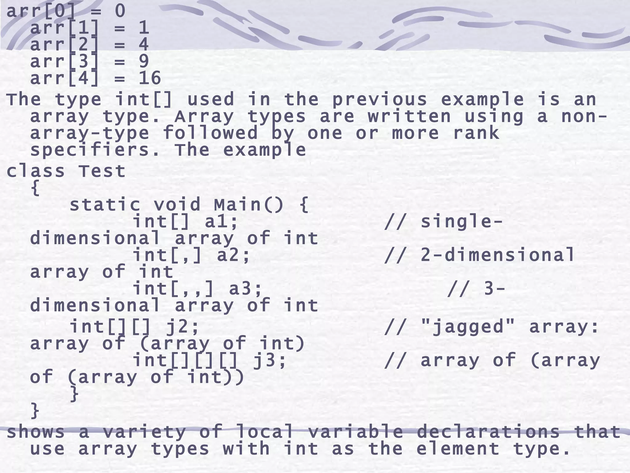arr[0] = 0 arr[1] = 1 arr[2] = 4 arr[3] = 9 arr[4] = 16 The type int[] used in the previous example is an array type. Array types are written using a non-array-type followed by one or more rank specifiers. The example class Test { static void Main() { int[] a1; // single-dimensional array of int int[,] a2; // 2-dimensional array of int int[,,] a3; // 3-dimensional array of int int[][] j2; // &quot;jagged&quot; array: array of (array of int) int[][][] j3; // array of (array of (array of int)) } } shows a variety of local variable declarations that use array types with int as the element type.  