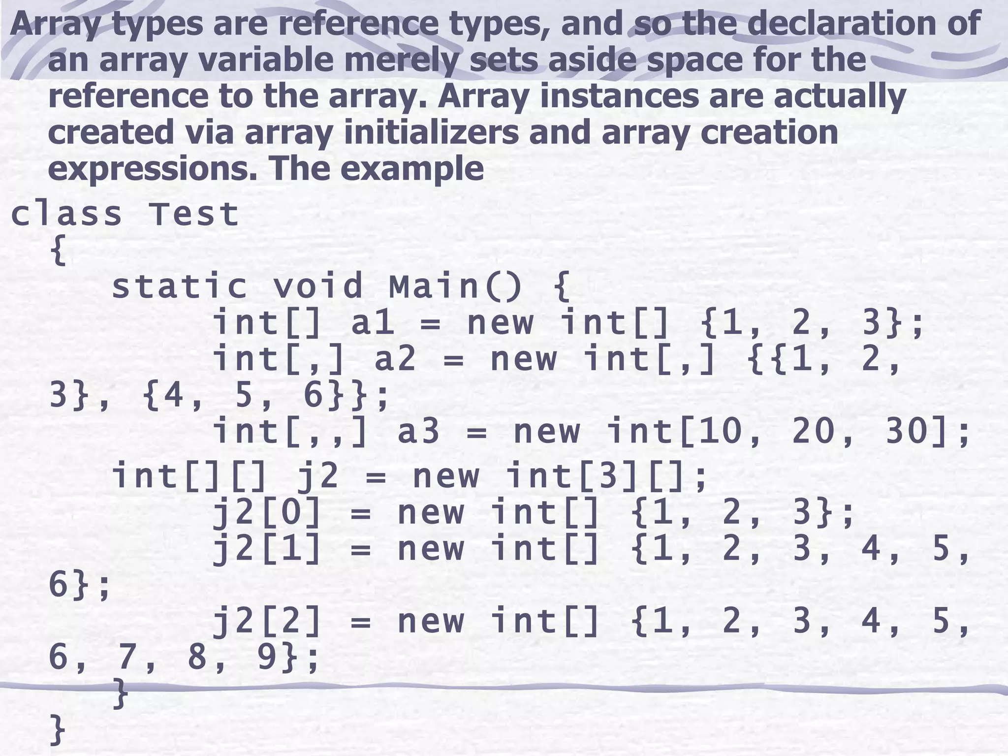 Array types are reference types, and so the declaration of an array variable merely sets aside space for the reference to the array. Array instances are actually created via array initializers and array creation expressions. The example class Test { static void Main() { int[] a1 = new int[] {1, 2, 3}; int[,] a2 = new int[,] {{1, 2, 3}, {4, 5, 6}}; int[,,] a3 = new int[10, 20, 30]; int[][] j2 = new int[3][]; j2[0] = new int[] {1, 2, 3}; j2[1] = new int[] {1, 2, 3, 4, 5, 6}; j2[2] = new int[] {1, 2, 3, 4, 5, 6, 7, 8, 9}; } } 
