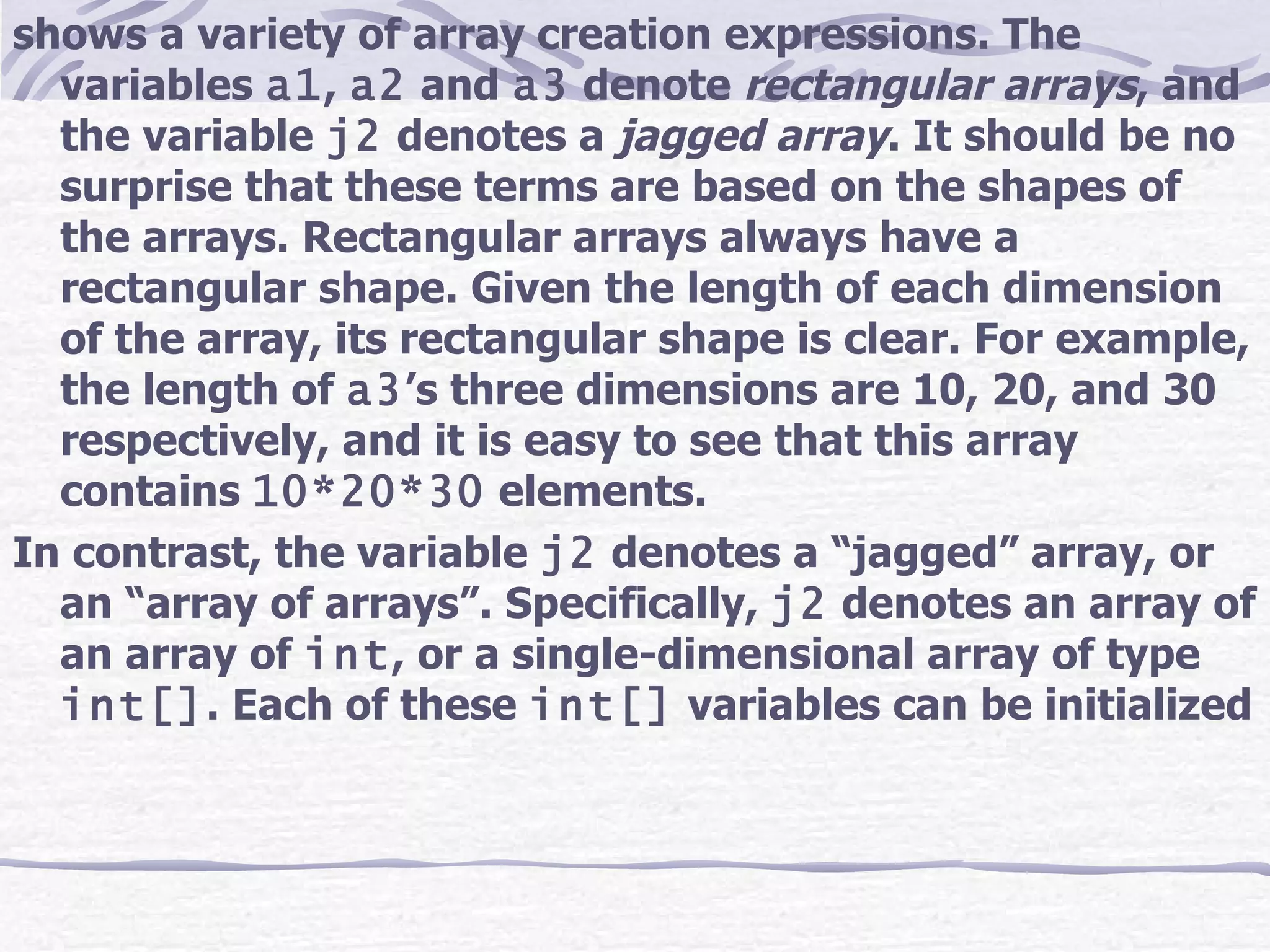 shows a variety of array creation expressions. The variables  a1 ,  a2  and  a3  denote  rectangular arrays , and the variable  j2  denotes a  jagged array . It should be no surprise that these terms are based on the shapes of the arrays. Rectangular arrays always have a rectangular shape. Given the length of each dimension of the array, its rectangular shape is clear. For example, the length of  a3 ’s three dimensions are 10, 20, and 30 respectively, and it is easy to see that this array contains  10*20*30  elements. In contrast, the variable  j2  denotes a “jagged” array, or an “array of arrays”. Specifically,  j2  denotes an array of an array of  int , or a single-dimensional array of type  int[] . Each of these  int[]  variables can be initialized  