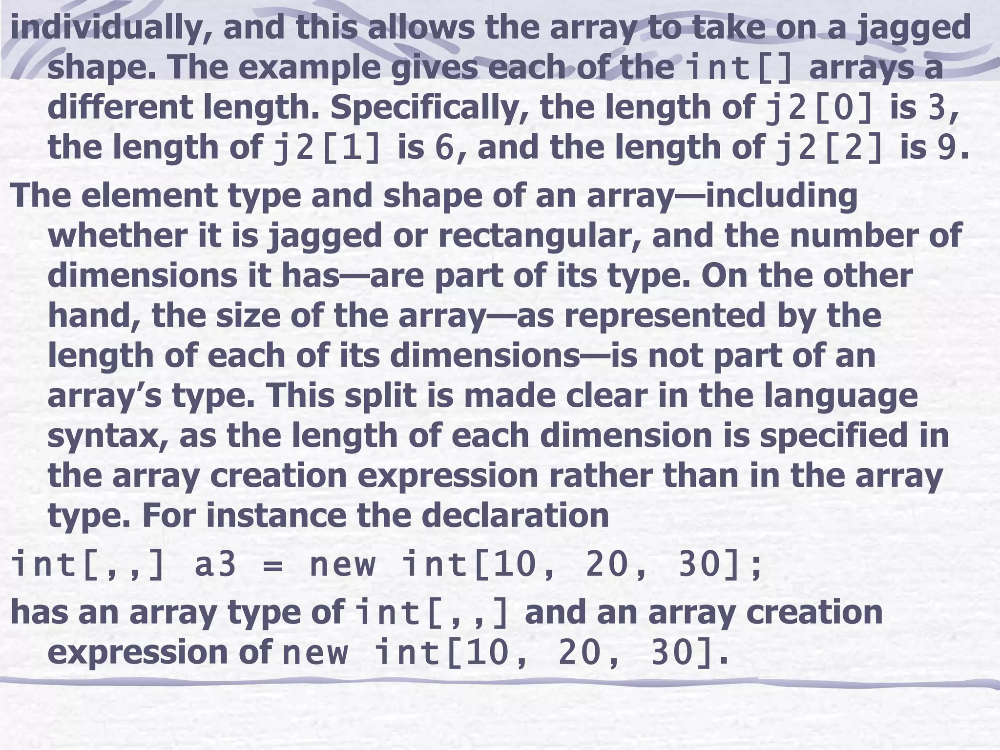 individually, and this allows the array to take on a jagged shape. The example gives each of the  int[]  arrays a different length. Specifically, the length of  j2[0]  is  3 , the length of  j2[1]  is  6 , and the length of  j2[2]  is  9 . The element type and shape of an array—including whether it is jagged or rectangular, and the number of dimensions it has—are part of its type. On the other hand, the size of the array—as represented by the length of each of its dimensions—is not part of an array’s type. This split is made clear in the language syntax, as the length of each dimension is specified in the array creation expression rather than in the array type. For instance the declaration int[,,] a3 = new int[10, 20, 30]; has an array type of  int[,,]  and an array creation expression of  new int[10, 20, 30] . 