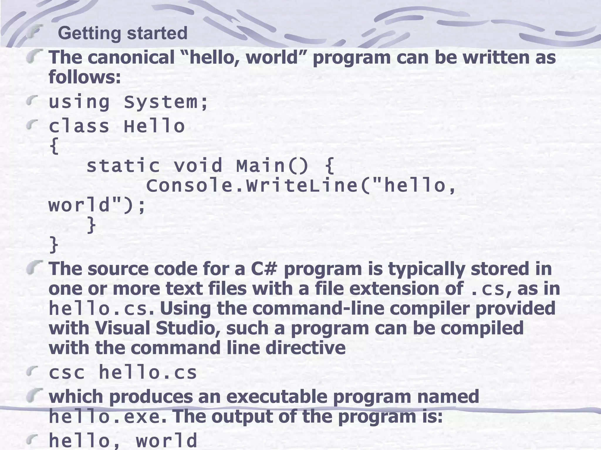     Getting started The canonical “hello, world” program can be written as follows: using System; class Hello { static void Main() { Console.WriteLine(&quot;hello, world&quot;); } } The source code for a C# program is typically stored in one or more text files with a file extension of  .cs , as in  hello.cs . Using the command-line compiler provided with Visual Studio, such a program can be compiled with the command line directive csc hello.cs which produces an executable program named  hello.exe . The output of the program is: hello, world 