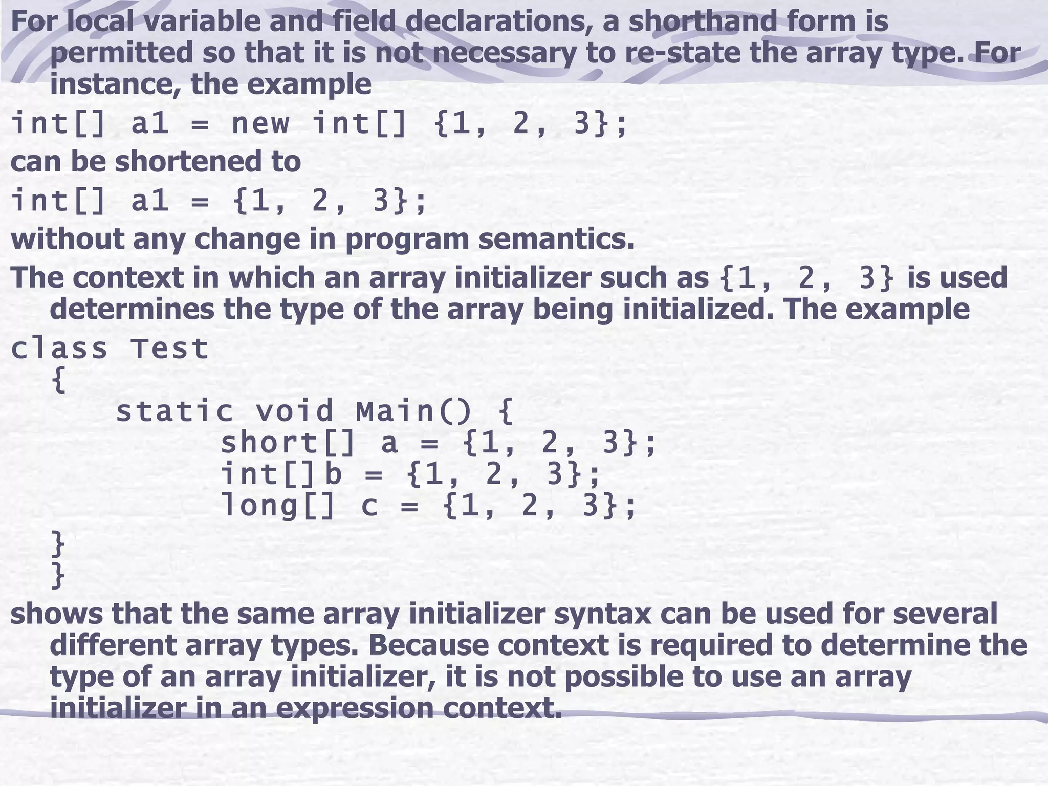 For local variable and field declarations, a shorthand form is permitted so that it is not necessary to re-state the array type. For instance, the example int[] a1 = new int[] {1, 2, 3}; can be shortened to int[] a1 = {1, 2, 3}; without any change in program semantics. The context in which an array initializer such as  {1, 2, 3}  is used determines the type of the array being initialized. The example class Test { static void Main() { short[] a = {1, 2, 3}; int[] b = {1, 2, 3}; long[] c = {1, 2, 3}; } } shows that the same array initializer syntax can be used for several different array types. Because context is required to determine the type of an array initializer, it is not possible to use an array initializer in an expression context. 