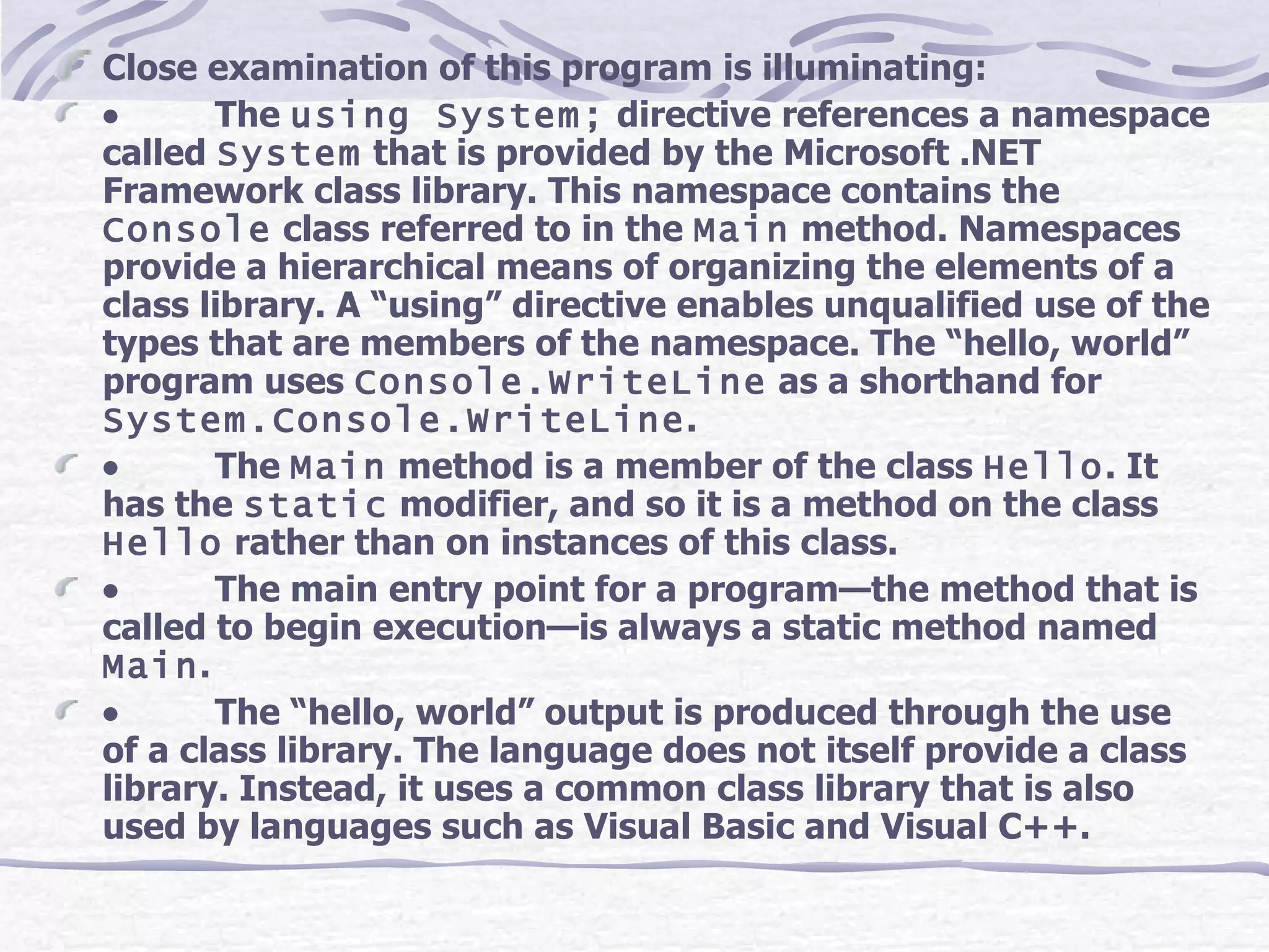 Close examination of this program is illuminating:            The  using System;  directive references a namespace called  System  that is provided by the Microsoft .NET Framework class library. This namespace contains the  Console  class referred to in the  Main  method. Namespaces provide a hierarchical means of organizing the elements of a class library. A “using” directive enables unqualified use of the types that are members of the namespace. The “hello, world” program uses  Console.WriteLine  as a shorthand for  System.Console.WriteLine .            The  Main  method is a member of the class  Hello . It has the  static  modifier, and so it is a method on the class  Hello  rather than on instances of this class.             The main entry point for a program—the method that is called to begin execution—is always a static method named  Main .            The “hello, world” output is produced through the use of a class library. The language does not itself provide a class library. Instead, it uses a common class library that is also used by languages such as Visual Basic and Visual C++. 
