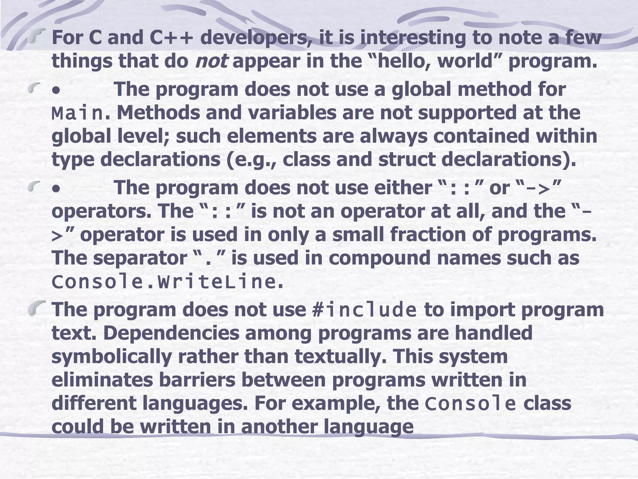 For C and C++ developers, it is interesting to note a few things that do  not  appear in the “hello, world” program.            The program does not use a global method for  Main . Methods and variables are not supported at the global level; such elements are always contained within type declarations (e.g., class and struct declarations).            The program does not use either “ :: ” or “ -> ” operators. The “ :: ” is not an operator at all, and the “ -> ” operator is used in only a small fraction of programs. The separator “ . ” is used in compound names such as  Console.WriteLine . The program does not use  #include  to import program text. Dependencies among programs are handled symbolically rather than textually. This system eliminates barriers between programs written in different languages. For example, the  Console  class could be written in another language   