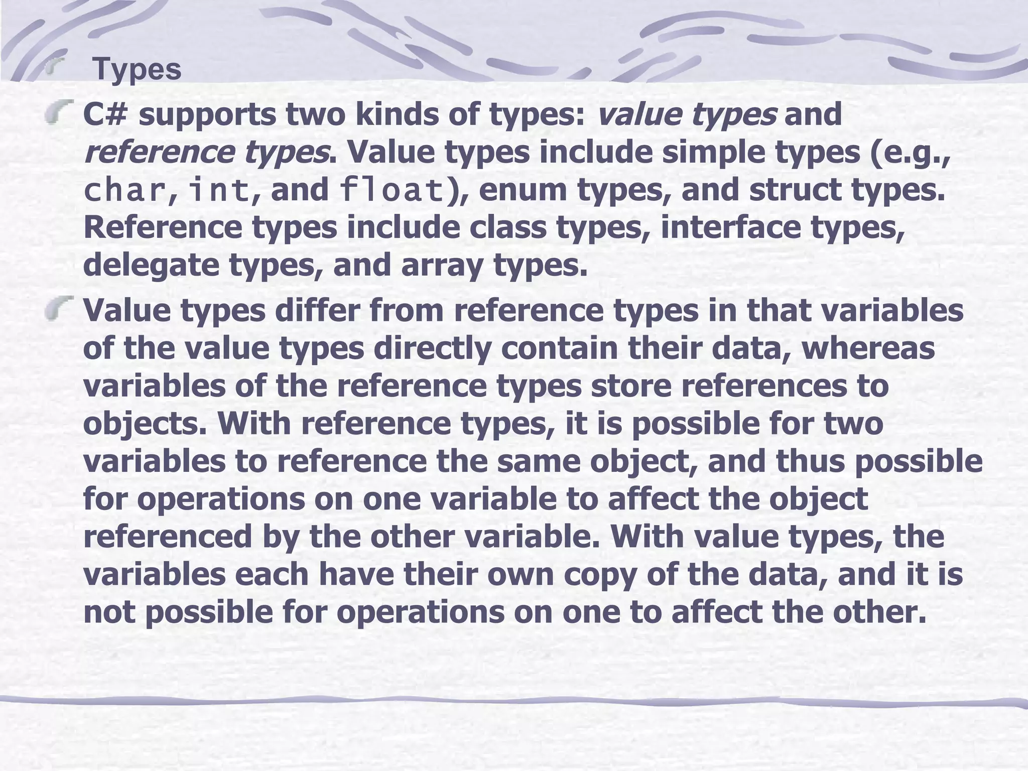 Types C# supports two kinds of types:  value types  and  reference types . Value types include simple types (e.g.,  char ,  int , and  float ), enum types, and struct types. Reference types include class types, interface types, delegate types, and array types. Value types differ from reference types in that variables of the value types directly contain their data, whereas variables of the reference types store references to objects. With reference types, it is possible for two variables to reference the same object, and thus possible for operations on one variable to affect the object referenced by the other variable. With value types, the variables each have their own copy of the data, and it is not possible for operations on one to affect the other. 