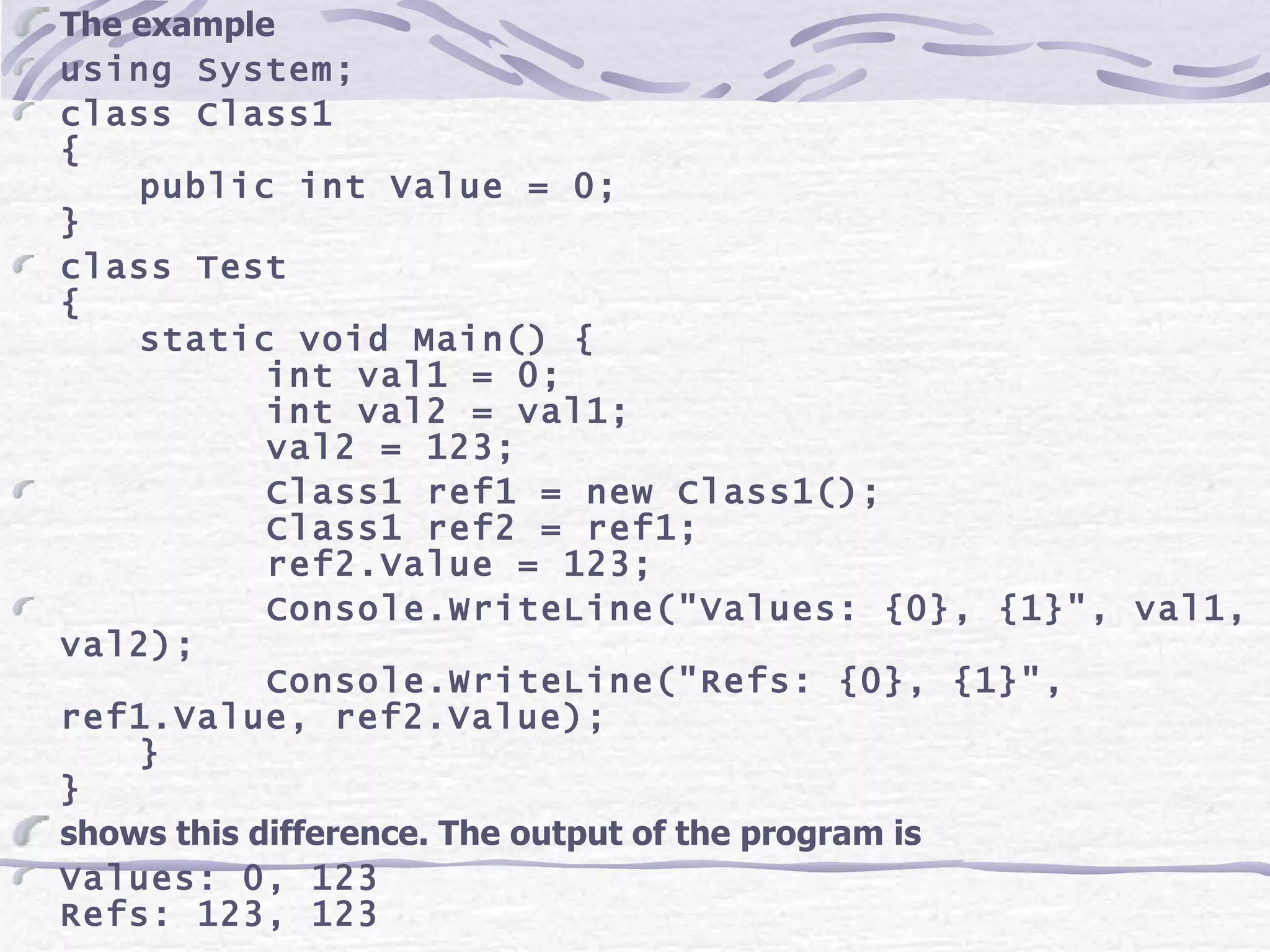 The example using System; class Class1 { public int Value = 0; } class Test { static void Main() { int val1 = 0; int val2 = val1; val2 = 123; Class1 ref1 = new Class1(); Class1 ref2 = ref1; ref2.Value = 123; Console.WriteLine(&quot;Values: {0}, {1}&quot;, val1, val2); Console.WriteLine(&quot;Refs: {0}, {1}&quot;, ref1.Value, ref2.Value); } } shows this difference. The output of the program is Values: 0, 123 Refs: 123, 123 