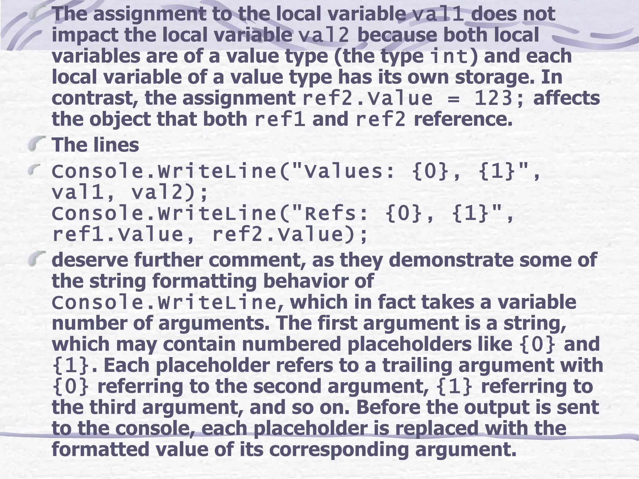 The assignment to the local variable  val1  does not impact the local variable  val2  because both local variables are of a value type (the type  int ) and each local variable of a value type has its own storage. In contrast, the assignment  ref2.Value = 123;  affects the object that both  ref1  and  ref2  reference. The lines Console.WriteLine(&quot;Values: {0}, {1}&quot;, val1, val2); Console.WriteLine(&quot;Refs: {0}, {1}&quot;, ref1.Value, ref2.Value); deserve further comment, as they demonstrate some of the string formatting behavior of  Console.WriteLine , which in fact takes a variable number of arguments. The first argument is a string, which may contain numbered placeholders like  {0}  and  {1} . Each placeholder refers to a trailing argument with  {0}  referring to the second argument,  {1}  referring to the third argument, and so on. Before the output is sent to the console, each placeholder is replaced with the formatted value of its corresponding argument. 