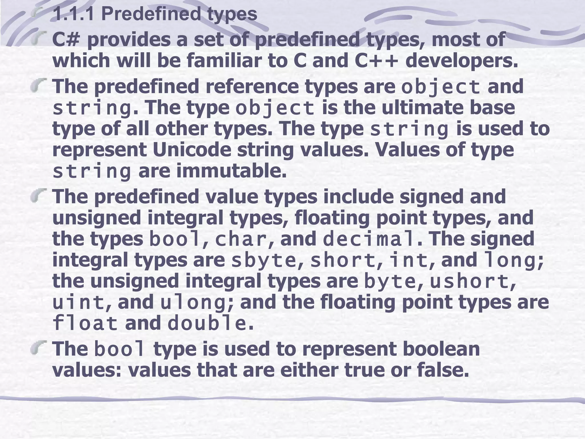1.1.1 Predefined types C# provides a set of predefined types, most of which will be familiar to C and C++ developers.  The predefined reference types are  object  and  string . The type  object  is the ultimate base type of all other types. The type  string  is used to represent Unicode string values. Values of type  string  are immutable. The predefined value types include signed and unsigned integral types, floating point types, and the types  bool ,  char , and  decimal . The signed integral types are  sbyte ,  short ,  int , and  long ; the unsigned integral types are  byte ,  ushort ,  uint , and  ulong ; and the floating point types are  float  and  double . The  bool  type is used to represent boolean values: values that are either true or false.  