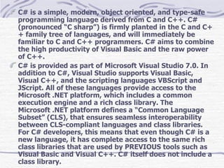C# is a simple, modern, object oriented, and type-safe programming language derived from C and C++. C# (pronounced “C sharp”) is firmly planted in the C and C++ family tree of languages, and will immediately be familiar to C and C++ programmers. C# aims to combine the high productivity of Visual Basic and the raw power of C++. C# is provided as part of Microsoft Visual Studio 7.0. In addition to C#, Visual Studio supports Visual Basic, Visual C++, and the scripting languages VBScript and JScript. All of these languages provide access to the Microsoft .NET platform, which includes a common execution engine and a rich class library. The Microsoft .NET platform defines a “Common Language Subset” (CLS), that ensures seamless interoperability between CLS-compliant languages and class libraries. For C# developers, this means that even though C# is a new language, it has complete access to the same rich class libraries that are used by PREVIOUS tools such as Visual Basic and Visual C++. C# itself does not include a class library. 