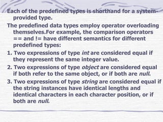 Each of the predefined types is shorthand for a system-provided type. The predefined data types employ operator overloading  themselves.For example, the comparison operators == and != have different semantics for different predefined types: 1. Two expressions of type  int  are considered equal if they represent the same integer value. 2. Two expressions of type  object  are considered equal if both refer to the same object, or if both are  null . 3. Two expressions of type  string  are considered equal if the string instances have identical lengths and identical characters in each character position, or if both are  null . 