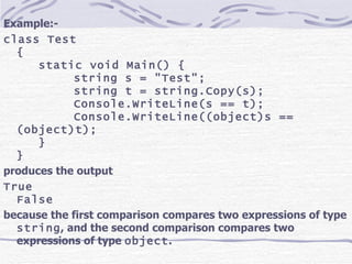 Example:- class Test { static void Main() { string s = &quot;Test&quot;; string t = string.Copy(s); Console.WriteLine(s == t); Console.WriteLine((object)s == (object)t); } } produces the output True False because the first comparison compares two expressions of type  string , and the second comparison compares two expressions of type  object .   