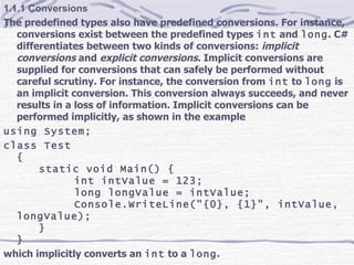 1.1.1 Conversions The predefined types also have predefined conversions. For instance, conversions exist between the predefined types  int  and  long . C# differentiates between two kinds of conversions:  implicit conversions  and  explicit conversions . Implicit conversions are supplied for conversions that can safely be performed without careful scrutiny. For instance, the conversion from  int  to  long  is an implicit conversion. This conversion always succeeds, and never results in a loss of information. Implicit conversions can be performed implicitly, as shown in the example using System; class Test { static void Main() { int intValue = 123; long longValue = intValue; Console.WriteLine(&quot;{0}, {1}&quot;, intValue, longValue); } } which implicitly converts an  int  to a  long . 