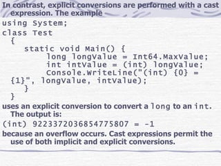 In contrast, explicit conversions are performed with a cast expression. The example using System; class Test { static void Main() { long longValue = Int64.MaxValue; int intValue = (int) longValue; Console.WriteLine(&quot;(int) {0} = {1}&quot;, longValue, intValue); } } uses an explicit conversion to convert a  long  to an  int . The output is: (int) 9223372036854775807 = -1 because an overflow occurs. Cast expressions permit the use of both implicit and explicit conversions. 
