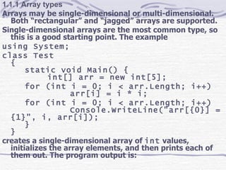 1.1.1 Array types Arrays may be single-dimensional or multi-dimensional. Both “rectangular” and “jagged” arrays are supported. Single-dimensional arrays are the most common type, so this is a good starting point. The example using System; class Test { static void Main() { int[] arr = new int[5]; for (int i = 0; i < arr.Length; i++) arr[i] = i * i; for (int i = 0; i < arr.Length; i++) Console.WriteLine(&quot;arr[{0}] = {1}&quot;, i, arr[i]); } } creates a single-dimensional array of  int  values, initializes the array elements, and then prints each of them out. The program output is: 