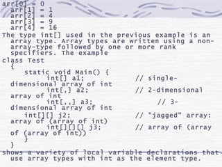 arr[0] = 0 arr[1] = 1 arr[2] = 4 arr[3] = 9 arr[4] = 16 The type int[] used in the previous example is an array type. Array types are written using a non-array-type followed by one or more rank specifiers. The example class Test { static void Main() { int[] a1; // single-dimensional array of int int[,] a2; // 2-dimensional array of int int[,,] a3; // 3-dimensional array of int int[][] j2; // &quot;jagged&quot; array: array of (array of int) int[][][] j3; // array of (array of (array of int)) } } shows a variety of local variable declarations that use array types with int as the element type.  