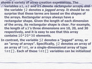 shows a variety of array creation expressions. The variables  a1 ,  a2  and  a3  denote  rectangular arrays , and the variable  j2  denotes a  jagged array . It should be no surprise that these terms are based on the shapes of the arrays. Rectangular arrays always have a rectangular shape. Given the length of each dimension of the array, its rectangular shape is clear. For example, the length of  a3 ’s three dimensions are 10, 20, and 30 respectively, and it is easy to see that this array contains  10*20*30  elements. In contrast, the variable  j2  denotes a “jagged” array, or an “array of arrays”. Specifically,  j2  denotes an array of an array of  int , or a single-dimensional array of type  int[] . Each of these  int[]  variables can be initialized  