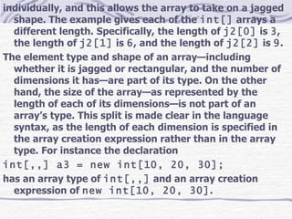 individually, and this allows the array to take on a jagged shape. The example gives each of the  int[]  arrays a different length. Specifically, the length of  j2[0]  is  3 , the length of  j2[1]  is  6 , and the length of  j2[2]  is  9 . The element type and shape of an array—including whether it is jagged or rectangular, and the number of dimensions it has—are part of its type. On the other hand, the size of the array—as represented by the length of each of its dimensions—is not part of an array’s type. This split is made clear in the language syntax, as the length of each dimension is specified in the array creation expression rather than in the array type. For instance the declaration int[,,] a3 = new int[10, 20, 30]; has an array type of  int[,,]  and an array creation expression of  new int[10, 20, 30] . 