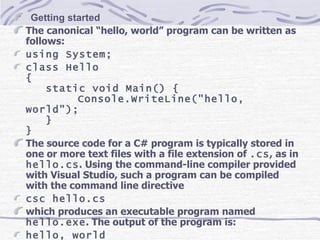     Getting started The canonical “hello, world” program can be written as follows: using System; class Hello { static void Main() { Console.WriteLine(&quot;hello, world&quot;); } } The source code for a C# program is typically stored in one or more text files with a file extension of  .cs , as in  hello.cs . Using the command-line compiler provided with Visual Studio, such a program can be compiled with the command line directive csc hello.cs which produces an executable program named  hello.exe . The output of the program is: hello, world 