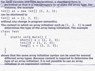 For local variable and field declarations, a shorthand form is permitted so that it is not necessary to re-state the array type. For instance, the example int[] a1 = new int[] {1, 2, 3}; can be shortened to int[] a1 = {1, 2, 3}; without any change in program semantics. The context in which an array initializer such as  {1, 2, 3}  is used determines the type of the array being initialized. The example class Test { static void Main() { short[] a = {1, 2, 3}; int[] b = {1, 2, 3}; long[] c = {1, 2, 3}; } } shows that the same array initializer syntax can be used for several different array types. Because context is required to determine the type of an array initializer, it is not possible to use an array initializer in an expression context. 